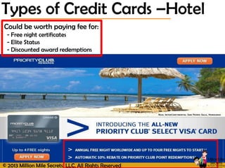 © 2013 Million Mile Secrets, LLC, All Rights Reserved
Could be worth paying fee for:
- Free night certificates
- Elite Status
- Discounted award redemptions
Types of Credit Cards –Hotel
 