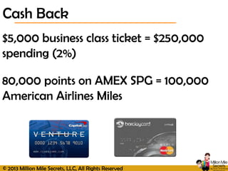 © 2013 Million Mile Secrets, LLC, All Rights Reserved
Cash Back
$5,000 business class ticket = $250,000
spending (2%)
80,000 points on AMEX SPG = 100,000
American Airlines Miles
 