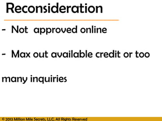 © 2013 Million Mile Secrets, LLC, All Rights Reserved
- Not approved online
- Max out available credit or too
many inquiries
Reconsideration
 