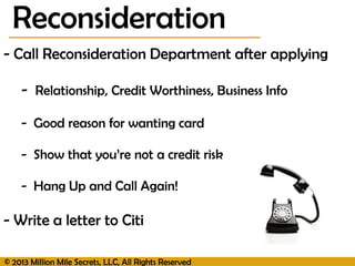 © 2013 Million Mile Secrets, LLC, All Rights Reserved
- Call Reconsideration Department after applying
- Relationship, Credit Worthiness, Business Info
- Good reason for wanting card
- Show that you’re not a credit risk
- Hang Up and Call Again!
- Write a letter to Citi
Reconsideration
 