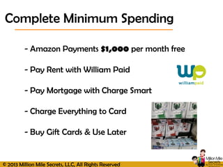 © 2013 Million Mile Secrets, LLC, All Rights Reserved
- Amazon Payments $1,000 per month free
- Pay Rent with William Paid
- Pay Mortgage with Charge Smart
- Charge Everything to Card
- Buy Gift Cards & Use Later
Complete Minimum Spending
 