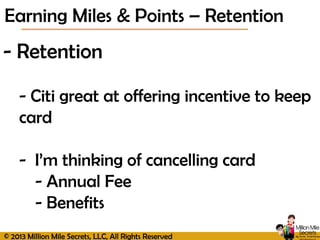 © 2013 Million Mile Secrets, LLC, All Rights Reserved
- Retention
- Citi great at offering incentive to keep
card
- I’m thinking of cancelling card
- Annual Fee
- Benefits
Earning Miles & Points – Retention
 
