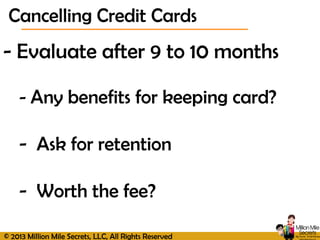 © 2013 Million Mile Secrets, LLC, All Rights Reserved
- Evaluate after 9 to 10 months
- Any benefits for keeping card?
- Ask for retention
- Worth the fee?
Cancelling Credit Cards
 