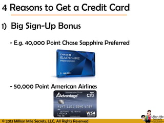 © 2013 Million Mile Secrets, LLC, All Rights Reserved
1) Big Sign-Up Bonus
- E.g. 40,000 Point Chase Sapphire Preferred
- 50,000 Point American Airlines
4 Reasons to Get a Credit Card
 