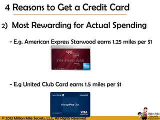 © 2013 Million Mile Secrets, LLC, All Rights Reserved
2) Most Rewarding for Actual Spending
- E.g. American Express Starwood earns 1.25 miles per $1
- E.g United Club Card earns 1.5 miles per $1
4 Reasons to Get a Credit Card
 
