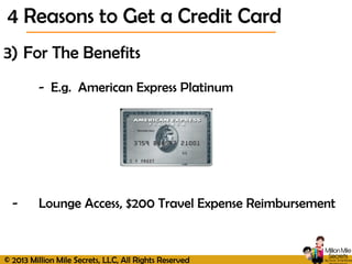 © 2013 Million Mile Secrets, LLC, All Rights Reserved
3) For The Benefits
- E.g. American Express Platinum
- Lounge Access, $200 Travel Expense Reimbursement
4 Reasons to Get a Credit Card
 