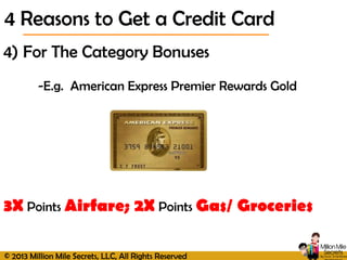 © 2013 Million Mile Secrets, LLC, All Rights Reserved
4) For The Category Bonuses
-E.g. American Express Premier Rewards Gold
3X Points Airfare; 2X Points Gas/ Groceries
4 Reasons to Get a Credit Card
 