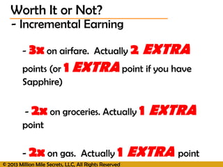 © 2013 Million Mile Secrets, LLC, All Rights Reserved
- Incremental Earning
- 3x on airfare. Actually 2 EXTRA
points (or 1 EXTRA point if you have
Sapphire)
- 2x on groceries. Actually 1 EXTRA
point
- 2x on gas. Actually 1 EXTRA point
Worth It or Not?
 