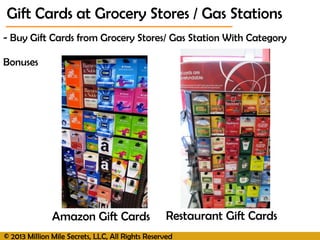 © 2013 Million Mile Secrets, LLC, All Rights Reserved
- Buy Gift Cards from Grocery Stores/ Gas Station With Category
Bonuses
Amazon Gift Cards Restaurant Gift Cards
Gift Cards at Grocery Stores / Gas Stations
 