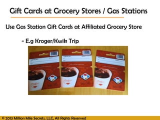 © 2013 Million Mile Secrets, LLC, All Rights Reserved
Use Gas Station Gift Cards at Affiliated Grocery Store
- E.g Kroger/Kwik Trip
Gift Cards at Grocery Stores / Gas Stations
 