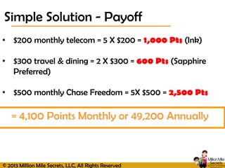 © 2013 Million Mile Secrets, LLC, All Rights Reserved
• $200 monthly telecom = 5 X $200 = 1,000 Pts (Ink)
• $300 travel & dining = 2 X $300 = 600 Pts (Sapphire
Preferred)
• $500 monthly Chase Freedom = 5X $500 = 2,500 Pts
Simple Solution - Payoff
= 4,100 Points Monthly or 49,200 Annually
 