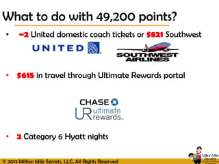 © 2013 Million Mile Secrets, LLC, All Rights Reserved
• ~2 United domestic coach tickets or $821 Southwest
• $615 in travel through Ultimate Rewards portal
• 2 Category 6 Hyatt nights
What to do with 49,200 points?
 