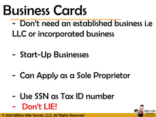 © 2013 Million Mile Secrets, LLC, All Rights Reserved
- Don’t need an established business i.e
LLC or incorporated business
- Start-Up Businesses
- Can Apply as a Sole Proprietor
- Use SSN as Tax ID number
- Don’t LIE!
Business Cards
 