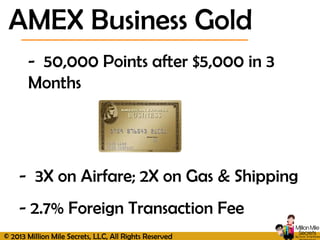 © 2013 Million Mile Secrets, LLC, All Rights Reserved
AMEX Business Gold
- 50,000 Points after $5,000 in 3
Months
- 3X on Airfare; 2X on Gas & Shipping
- 2.7% Foreign Transaction Fee
 