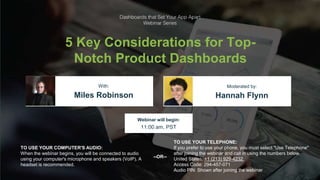 Logi Analytics Confidential & Proprietary
Click to edit Master title style
5 Key Considerations for Top-
Notch Product Dashboards
Miles Robinson Hannah Flynn
With: Moderated by:
TO USE YOUR COMPUTER'S AUDIO:
When the webinar begins, you will be connected to audio
using your computer's microphone and speakers (VoIP). A
headset is recommended.
Webinar will begin:
11:00 am, PST
TO USE YOUR TELEPHONE:
If you prefer to use your phone, you must select "Use Telephone"
after joining the webinar and call in using the numbers below.
United States: +1 (213) 929-4232
Access Code: 294-457-071
Audio PIN: Shown after joining the webinar
--OR--
 