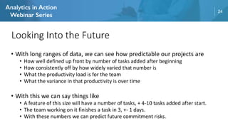 24
• With long ranges of data, we can see how predictable our projects are
• How well defined up front by number of tasks added after beginning
• How consistently off by how widely varied that number is
• What the productivity load is for the team
• What the variance in that productivity is over time
• With this we can say things like
• A feature of this size will have a number of tasks, + 4-10 tasks added after start.
• The team working on it finishes a task in 3, +- 1 days.
• With these numbers we can predict future commitment risks.
Looking Into the Future
 