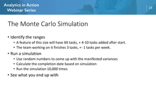 25
• Identify the ranges
• A feature of this size will have XX tasks, + 4-10 tasks added after start.
• The team working on it finishes 3 tasks, +- 1 tasks per week.
• Run a simulation
• Use random numbers to come up with the manifested variances
• Calculate the completion date based on simulation
• Run the simulation 10,000 times
• See what you end up with
The Monte Carlo Simulation
 