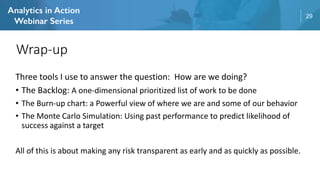 29
Three tools I use to answer the question: How are we doing?
• The Backlog: A one-dimensional prioritized list of work to be done
• The Burn-up chart: a Powerful view of where we are and some of our behavior
• The Monte Carlo Simulation: Using past performance to predict likelihood of
success against a target
All of this is about making any risk transparent as early and as quickly as possible.
Wrap-up
 