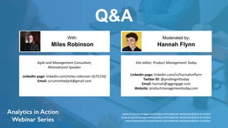 Q&A
Hannah Flynn
With: Moderated by:
Agile and Management Consultant,
Motivational Speaker
LinkedIn page: linkedin.com/miles-robinson-1b72154/
Email: scruminthedark@gmail.com
Miles Robinson
Site editor, Product Management Today
LinkedIn page: linkedin.com/in/hannahmflynn
Twitter ID: @prodmgmttoday
Email: hannah@aggregage.com
Website: productmanagementtoday.com
www.productmanagementtoday.com/webinar-series/analytics-in-action
www.projectmanagementupdate.com/webinar-series/analytics-in-action
www.businessinnovationbrief.com/webinar-series/analytics-in-action
 