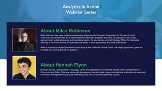 About Miles Robinson
Miles Robinson has been building cybersecurity solutions with Symantec Corporation for 18 years for both
consumers and enterprises. As a User Experience Manager, Engineer and Artist, he focuses on the human
element when building solutions and developing teams. He also serves as Chief Strategy Officer for Adaptable
Security, a non-profit serving the cybersecurity needs of local government and small businesses.
Miles is currently an Agile/Operational coach living in the California Central Coast. He enjoys good wine, great fire
pit steak and winning the war on gophers.
About Hannah Flynn
Hannah went to The University of Chicago, where she majored in Environmental Studies with a concentration in
Economics and Policy. She now works with Aggregage on social media strategy and webinar production on sites such
as Product Management Today, B2B Marketing Zone, and Customer Experience Update.
 