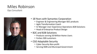 Miles Robinson
Ops Consultant
• 18 Years with Symantec Corporation
• Engineer & Engineering Manager B2C products
• Agile Transformation Coach
• Sr Manager User Experience Operations B2B Solutions
• Head of Enterprise Product Design
• B2C and B2B Solutions
• Products serving 50 Million Home Users
• Forbes 500 customers
• CSO Adaptable Security
• Cyber Security Non-profit
• Serving SMB and Municipal Government
 