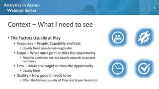 8
• The Factors Usually at Play
• Resources – People, Capability and Cost
• Usually fixed, usually non-negotiable
• Scope – What must go in or miss the opportunity
• Fixed for a minimal set, but usually expands as project
continues
• Time – Make the target or miss the opportunity
• Usually fixed
• Quality – How good it needs to be
• Often the hidden casualty of Time and Scope fanaticism
Context – What I need to see
 