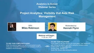 Project Analytics: Visibility that Aids Risk
Management
Miles Robinson Hannah Flynn
With: Moderated by:
TO USE YOUR COMPUTER'S AUDIO:
When the webinar begins, you will be connected to audio
using your computer's microphone and speakers (VoIP). A
headset is recommended.
Webinar will begin:
11:00 am, PST
TO USE YOUR TELEPHONE:
If you prefer to use your phone, you must select "Use Telephone"
after joining the webinar and call in using the numbers below.
United States: +1 (631) 992-3221
Access Code: 408-657-707
Audio PIN: Shown after joining the webinar
--OR--
 