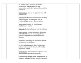 III. Altered tissue perfusion related to
reduction of blood flow due to vaso
constriction manifested by thrombo embolitic
formation.
Interventions: Inspect for cyanosis, cold and
clammy skin.
Rationale: Systemic vasoconstriction resulting
from decreased cardiac output may be
evidenced by decreased skin perfusion.
Intervention: Assess for homan's sign,
erythema and edema.
Rationale: Indicator for deep vein thrombosis.
Interventions: Monitor laboratory details eg:
ABG' S BUN Indicators of organ perfusion.
Prepare the patient for thromboembolytic
therapy.
Rationale: To dissolve the clot and to restore
perfusion of myocardium.
IV. Excess fluid volume related to increased
sodium and water retention manifested by
dependent edema.
Interventions: Measure intake output to detect
whether there is decrease in output.
Rationale: Decreased cardiac output results in
impaired kidney perfusion. Na/H2o retention

 