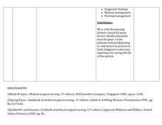  Diagnostic findings
 Medical management
 Nursing management
Conclusion :
MI is a life threatening
disease caused by many
factors. Health education
must be given to the
patients with predisposing
or risk factors to prevent it.
Early diagnosis is also very
important for saving the life
of the patient.

BIBLIOGRAPHY:
1)Black M. Joyce ; Medical surgical nursing ; 5th edition ; W.B Saunders Company ; Singapore 1980 ; pg no. 1238.
2)Spring house ; handbook of medical surgical nursing ; 3rd edition ; Judith A. Schilling McCann; Pennsylvania 1998 ; pg.
No. 617-618.
3)Suddarth’s and brunner; Textbook of medical surgical nursing; 11th edition; Lippincott Williams and Wilkins ; United
states of America 2009; pg. No.

 