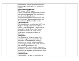 monitored by arterial line for hemodynamic
monitoring or noninvasive B.P monitoring
system.
Pharmacological therapy:The patient with MI is given
aspirin,nitroglycerin,morphine,beta blockers
and other medications as indicated.Patients
should receive beta blockers
initially,throughout the hospitalisation and
after discharge.These medications decrease
the incidence of future cardiac events.
Thrombolytics:These medications are administered I/V , can
be given directly into coronary artery in
cardiac catheterization lab. The purpose of
thrombolytics is to dissolve and luse the
thrombus in a coronary artery,causing
reperfusion and minimize the size of
infarction.
Analgesics:The analgesics of choice for acute MI is
morphine sulphate administered in I/V
boluses to decrease pain and anxiety.It
decreases the preload and afterload thus
decreasing the workload of heart.It also relax
the bronchioles to enhance the
oxygenation.The cardiovascular response to
morphine is monitored closely,particularly B.P
which can decrease and repiratory rate can be
depressed.
ACE inhibitors:ACE inhibitors prevent the conversion of

 