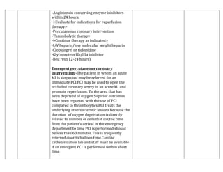 -Angiotensin converting enzyme inhibitors
within 24 hours.
→Evaluate for indications for reperfusion
therapy:-Percutaneous coronary intervention
-Thrombolytic therapy
→Continue therapy as indicated:-I/V heparin/low molecular weight heparin
-Clopidogrel or ticlopidine
-Glycoprotein IIb/IIIa inhibitor
-Bed rest(12-24 hours)
Emergent percutaneous coronary
intervention:-The patient in whom an acute
MI is suspected may be referred for an
immediate PCI.PCI may be used to open the
occluded coronary artery in an acute MI and
promote reperfusion. To the area that has
been deprived of oxygen.Supirior outcomes
have been reported with the use of PCI
compared to thrombolytics.PCI treats the
underlying atherosclerotic lesions.Because the
duration of oxygen deprivation is directly
related to number of cells that die,the time
from the patient’s arrival in the emergency
department to time PCI is performed should
be less than 60 minutes.This is frequently
referred door to balloon time.Cardiac
catheterization lab and staff must be available
if an emergent PCI is performed within short
time.

 