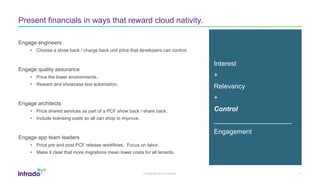 Confidential and Proprietary 11
Present financials in ways that reward cloud nativity.
Engage engineers
• Choose a show back / charge back unit price that developers can control.
Engage quality assurance
• Price the lower environments.
• Reward and showcase test automation.
Engage architects
• Price shared services as part of a PCF show back / share back.
• Include licensing costs so all can shop to improve.
Engage app team leaders
• Price pre and post PCF release workflows. Focus on labor.
• Make it clear that more migrations mean lower costs for all tenants.
Interest
+
Relevancy
+
Control
_____________________
Engagement
 