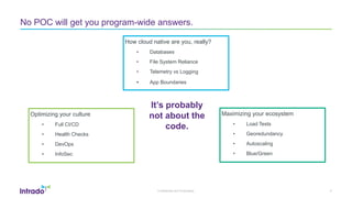 Confidential and Proprietary
No POC will get you program-wide answers.
How cloud native are you, really?
• Databases
• File System Reliance
• Telemetry vs Logging
• App Boundaries
6
Maximizing your ecosystem
• Load Tests
• Georedundancy
• Autoscaling
• Blue/Green
Optimizing your culture
• Full CI/CD
• Health Checks
• DevOps
• InfoSec
It’s probably
not about the
code.
 