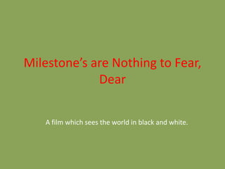 Milestone’s are Nothing to Fear, 
Dear 
A film which sees the world in black and white. 
 