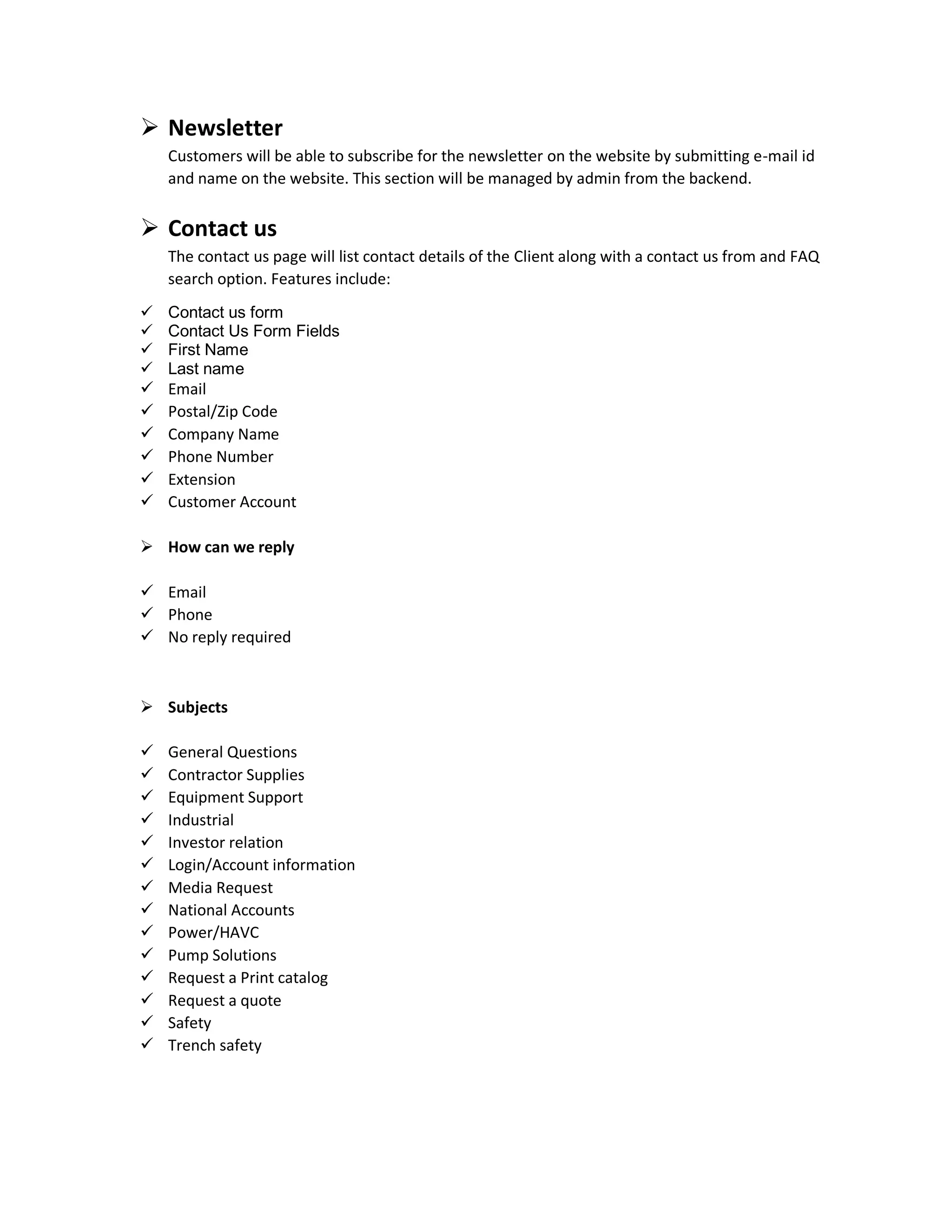  Newsletter
Customers will be able to subscribe for the newsletter on the website by submitting e-mail id
and name on the website. This section will be managed by admin from the backend.
 Contact us
The contact us page will list contact details of the Client along with a contact us from and FAQ
search option. Features include:
 Contact us form
 Contact Us Form Fields
 First Name
 Last name
 Email
 Postal/Zip Code
 Company Name
 Phone Number
 Extension
 Customer Account
 How can we reply
 Email
 Phone
 No reply required
 Subjects
 General Questions
 Contractor Supplies
 Equipment Support
 Industrial
 Investor relation
 Login/Account information
 Media Request
 National Accounts
 Power/HAVC
 Pump Solutions
 Request a Print catalog
 Request a quote
 Safety
 Trench safety
 