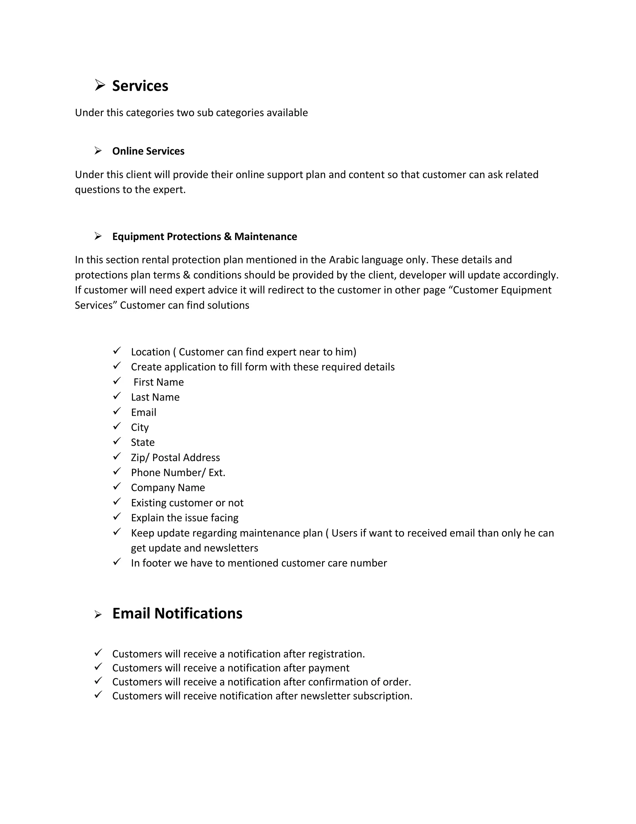  Services
Under this categories two sub categories available
 Online Services
Under this client will provide their online support plan and content so that customer can ask related
questions to the expert.
 Equipment Protections & Maintenance
In this section rental protection plan mentioned in the Arabic language only. These details and
protections plan terms & conditions should be provided by the client, developer will update accordingly.
If customer will need expert advice it will redirect to the customer in other page “Customer Equipment
Services” Customer can find solutions
 Location ( Customer can find expert near to him)
 Create application to fill form with these required details
 First Name
 Last Name
 Email
 City
 State
 Zip/ Postal Address
 Phone Number/ Ext.
 Company Name
 Existing customer or not
 Explain the issue facing
 Keep update regarding maintenance plan ( Users if want to received email than only he can
get update and newsletters
 In footer we have to mentioned customer care number
 Email Notifications
 Customers will receive a notification after registration.
 Customers will receive a notification after payment
 Customers will receive a notification after confirmation of order.
 Customers will receive notification after newsletter subscription.
 