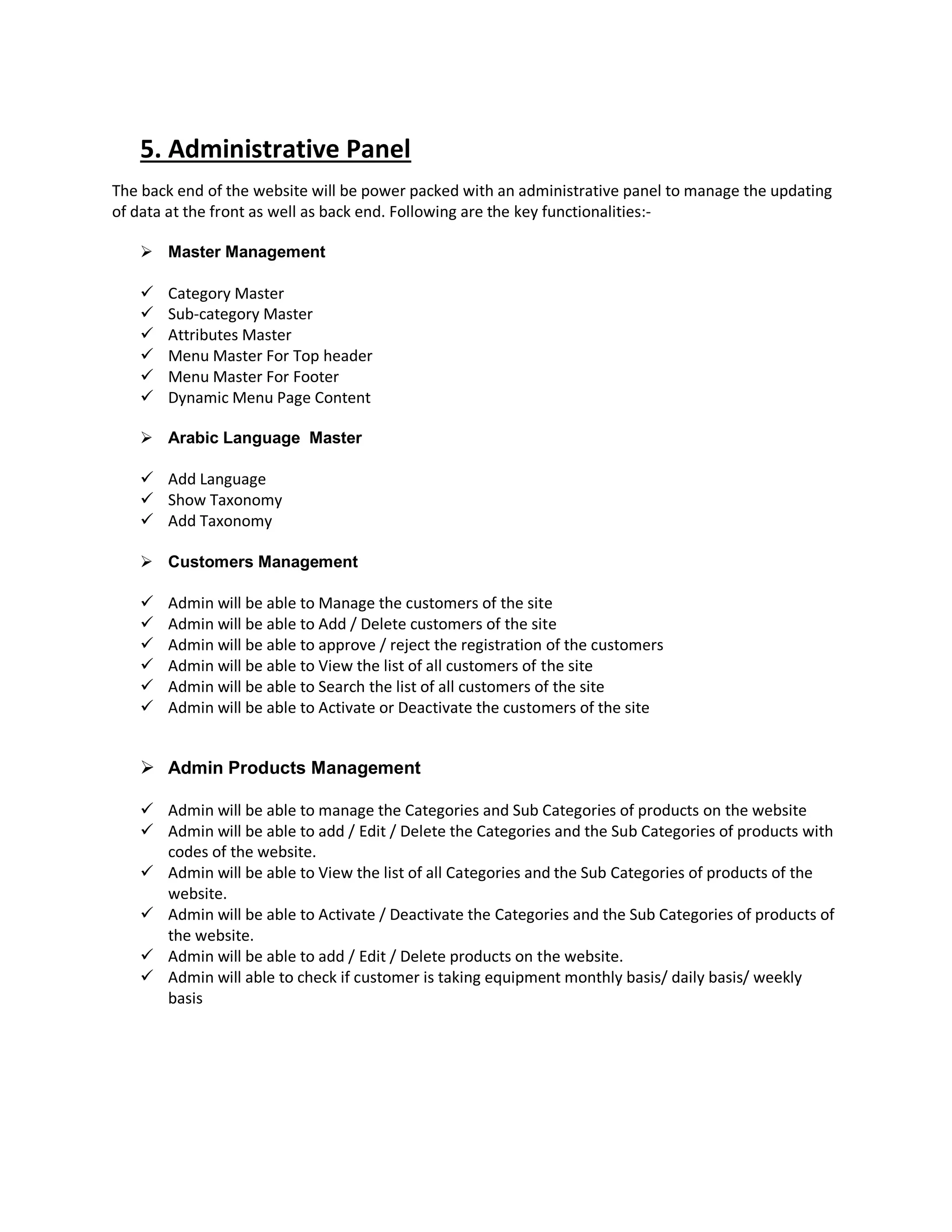 5. Administrative Panel
The back end of the website will be power packed with an administrative panel to manage the updating
of data at the front as well as back end. Following are the key functionalities:-
 Master Management
 Category Master
 Sub-category Master
 Attributes Master
 Menu Master For Top header
 Menu Master For Footer
 Dynamic Menu Page Content
 Arabic Language Master
 Add Language
 Show Taxonomy
 Add Taxonomy
 Customers Management
 Admin will be able to Manage the customers of the site
 Admin will be able to Add / Delete customers of the site
 Admin will be able to approve / reject the registration of the customers
 Admin will be able to View the list of all customers of the site
 Admin will be able to Search the list of all customers of the site
 Admin will be able to Activate or Deactivate the customers of the site
 Admin Products Management
 Admin will be able to manage the Categories and Sub Categories of products on the website
 Admin will be able to add / Edit / Delete the Categories and the Sub Categories of products with
codes of the website.
 Admin will be able to View the list of all Categories and the Sub Categories of products of the
website.
 Admin will be able to Activate / Deactivate the Categories and the Sub Categories of products of
the website.
 Admin will be able to add / Edit / Delete products on the website.
 Admin will able to check if customer is taking equipment monthly basis/ daily basis/ weekly
basis
 