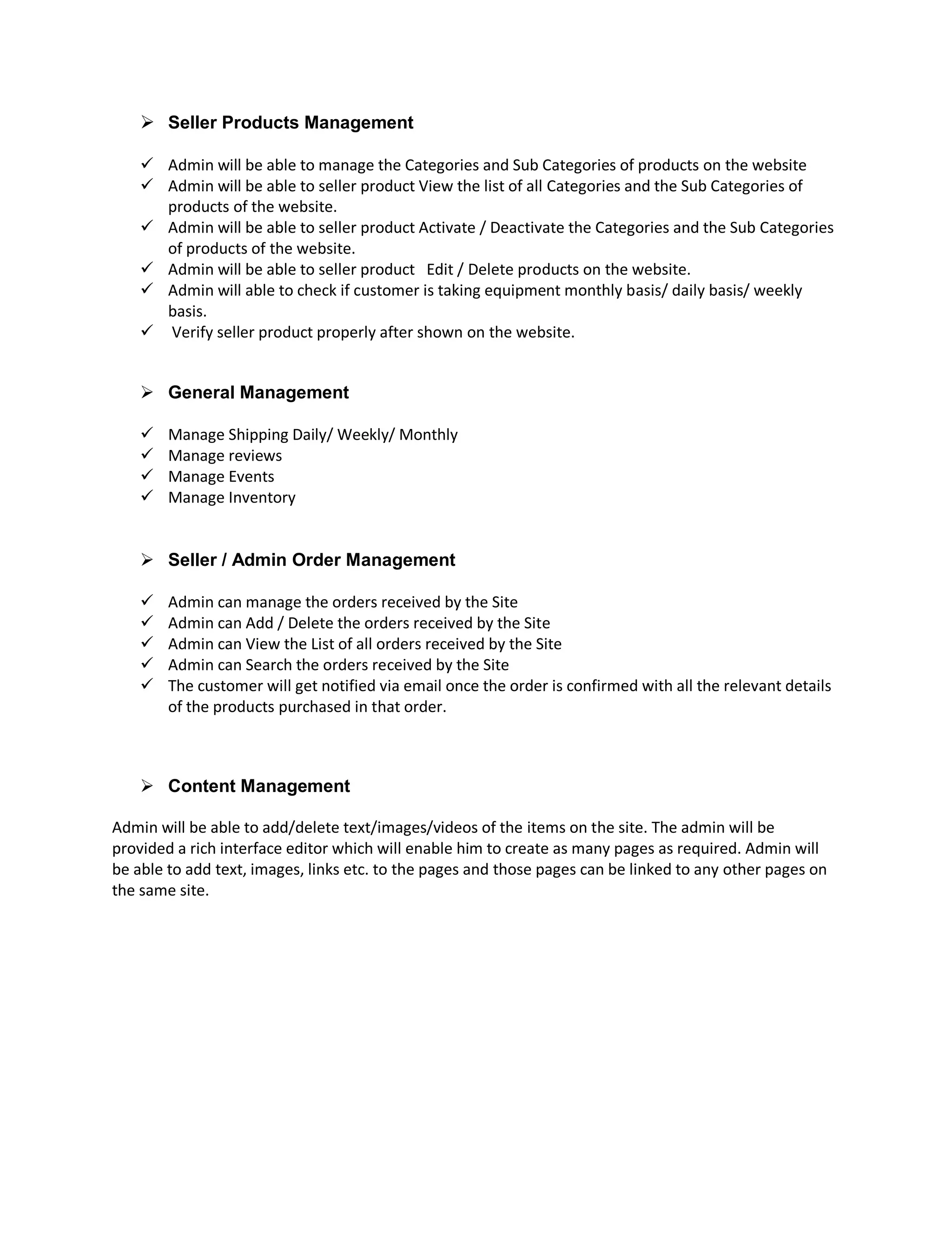 Seller Products Management
 Admin will be able to manage the Categories and Sub Categories of products on the website
 Admin will be able to seller product View the list of all Categories and the Sub Categories of
products of the website.
 Admin will be able to seller product Activate / Deactivate the Categories and the Sub Categories
of products of the website.
 Admin will be able to seller product Edit / Delete products on the website.
 Admin will able to check if customer is taking equipment monthly basis/ daily basis/ weekly
basis.
 Verify seller product properly after shown on the website.
 General Management
 Manage Shipping Daily/ Weekly/ Monthly
 Manage reviews
 Manage Events
 Manage Inventory
 Seller / Admin Order Management
 Admin can manage the orders received by the Site
 Admin can Add / Delete the orders received by the Site
 Admin can View the List of all orders received by the Site
 Admin can Search the orders received by the Site
 The customer will get notified via email once the order is confirmed with all the relevant details
of the products purchased in that order.
 Content Management
Admin will be able to add/delete text/images/videos of the items on the site. The admin will be
provided a rich interface editor which will enable him to create as many pages as required. Admin will
be able to add text, images, links etc. to the pages and those pages can be linked to any other pages on
the same site.
 