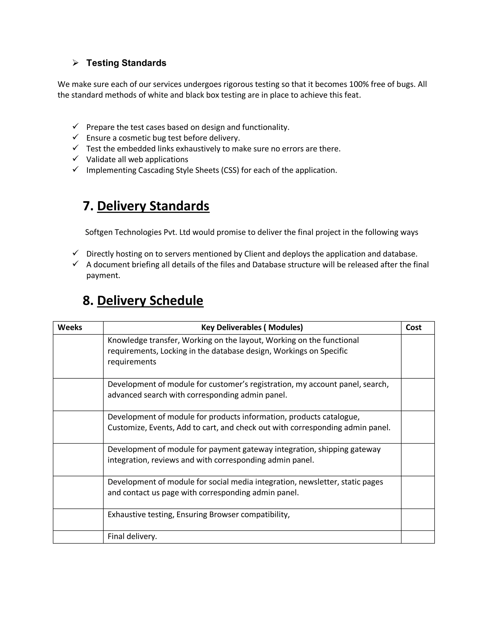  Testing Standards
We make sure each of our services undergoes rigorous testing so that it becomes 100% free of bugs. All
the standard methods of white and black box testing are in place to achieve this feat.
 Prepare the test cases based on design and functionality.
 Ensure a cosmetic bug test before delivery.
 Test the embedded links exhaustively to make sure no errors are there.
 Validate all web applications
 Implementing Cascading Style Sheets (CSS) for each of the application.
7. Delivery Standards
Softgen Technologies Pvt. Ltd would promise to deliver the final project in the following ways
 Directly hosting on to servers mentioned by Client and deploys the application and database.
 A document briefing all details of the files and Database structure will be released after the final
payment.
8. Delivery Schedule
Weeks Key Deliverables ( Modules) Cost
Knowledge transfer, Working on the layout, Working on the functional
requirements, Locking in the database design, Workings on Specific
requirements
Development of module for customer’s registration, my account panel, search,
advanced search with corresponding admin panel.
Development of module for products information, products catalogue,
Customize, Events, Add to cart, and check out with corresponding admin panel.
Development of module for payment gateway integration, shipping gateway
integration, reviews and with corresponding admin panel.
Development of module for social media integration, newsletter, static pages
and contact us page with corresponding admin panel.
Exhaustive testing, Ensuring Browser compatibility,
Final delivery.
 