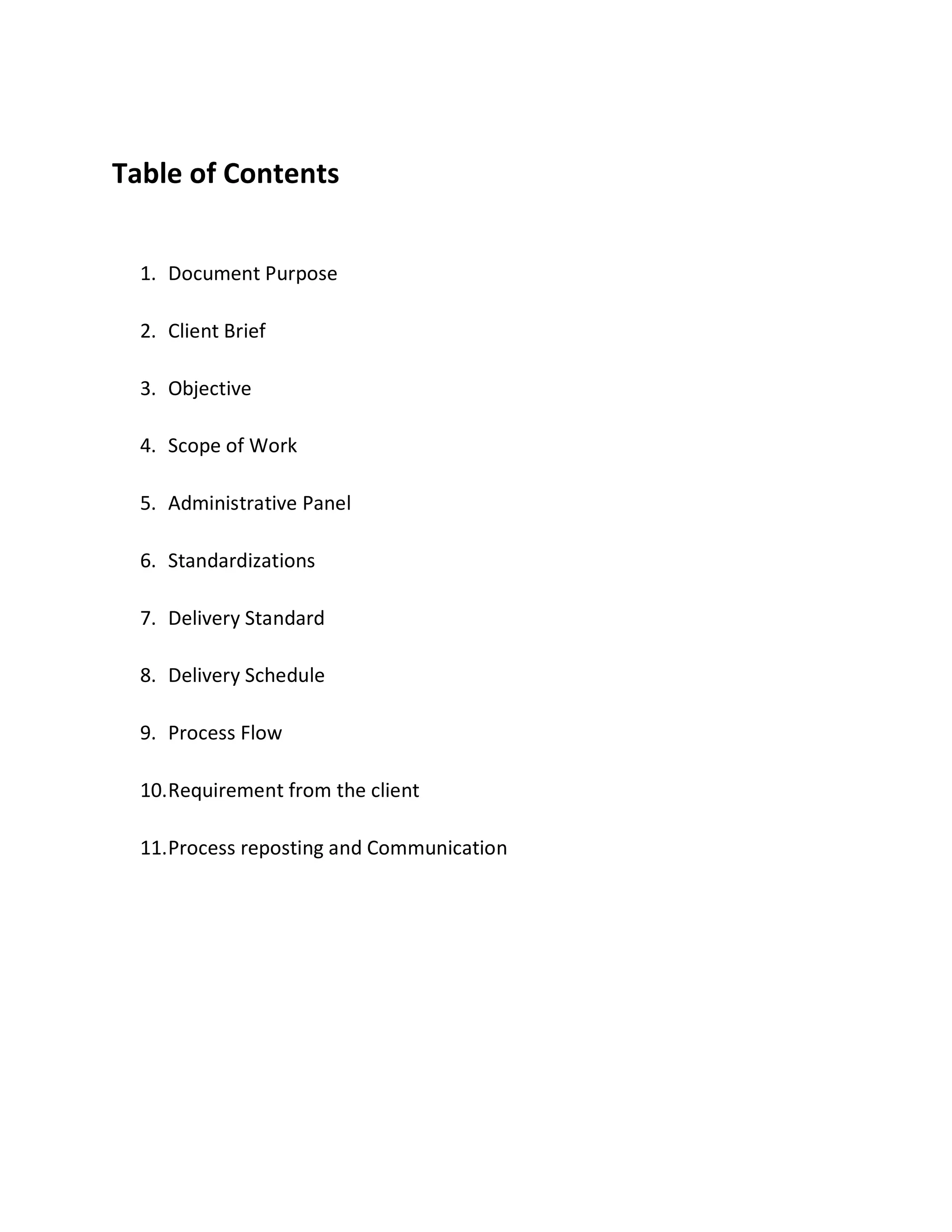 Table of Contents
1. Document Purpose
2. Client Brief
3. Objective
4. Scope of Work
5. Administrative Panel
6. Standardizations
7. Delivery Standard
8. Delivery Schedule
9. Process Flow
10.Requirement from the client
11.Process reposting and Communication
 