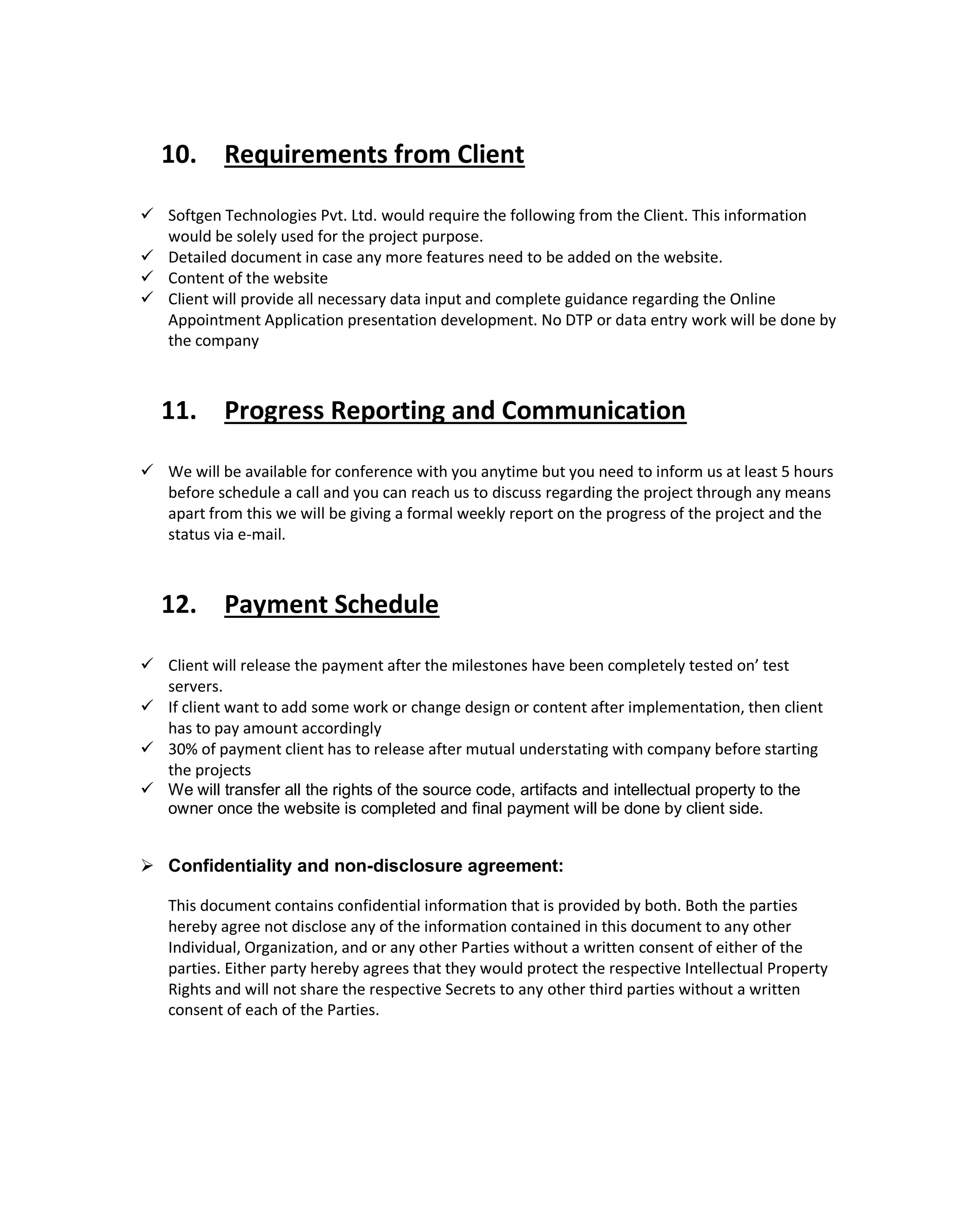 10. Requirements from Client
 Softgen Technologies Pvt. Ltd. would require the following from the Client. This information
would be solely used for the project purpose.
 Detailed document in case any more features need to be added on the website.
 Content of the website
 Client will provide all necessary data input and complete guidance regarding the Online
Appointment Application presentation development. No DTP or data entry work will be done by
the company
11. Progress Reporting and Communication
 We will be available for conference with you anytime but you need to inform us at least 5 hours
before schedule a call and you can reach us to discuss regarding the project through any means
apart from this we will be giving a formal weekly report on the progress of the project and the
status via e-mail.
12. Payment Schedule
 Client will release the payment after the milestones have been completely tested on’ test
servers.
 If client want to add some work or change design or content after implementation, then client
has to pay amount accordingly
 30% of payment client has to release after mutual understating with company before starting
the projects
 We will transfer all the rights of the source code, artifacts and intellectual property to the
owner once the website is completed and final payment will be done by client side.
 Confidentiality and non-disclosure agreement:
This document contains confidential information that is provided by both. Both the parties
hereby agree not disclose any of the information contained in this document to any other
Individual, Organization, and or any other Parties without a written consent of either of the
parties. Either party hereby agrees that they would protect the respective Intellectual Property
Rights and will not share the respective Secrets to any other third parties without a written
consent of each of the Parties.
 