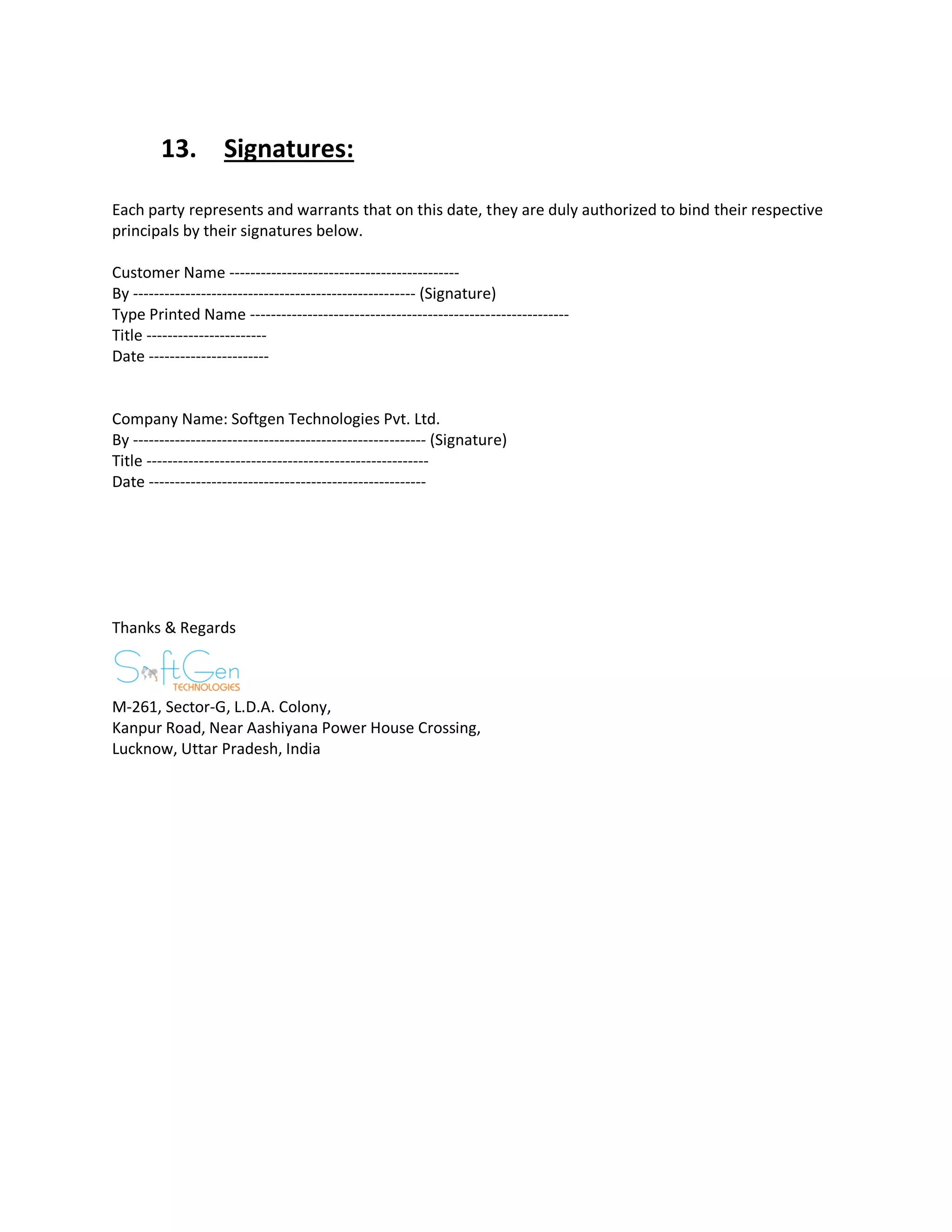 13. Signatures:
Each party represents and warrants that on this date, they are duly authorized to bind their respective
principals by their signatures below.
Customer Name --------------------------------------------
By ------------------------------------------------------ (Signature)
Type Printed Name -------------------------------------------------------------
Title -----------------------
Date -----------------------
Company Name: Softgen Technologies Pvt. Ltd.
By -------------------------------------------------------- (Signature)
Title ------------------------------------------------------
Date -----------------------------------------------------
Thanks & Regards
M-261, Sector-G, L.D.A. Colony,
Kanpur Road, Near Aashiyana Power House Crossing,
Lucknow, Uttar Pradesh, India
 