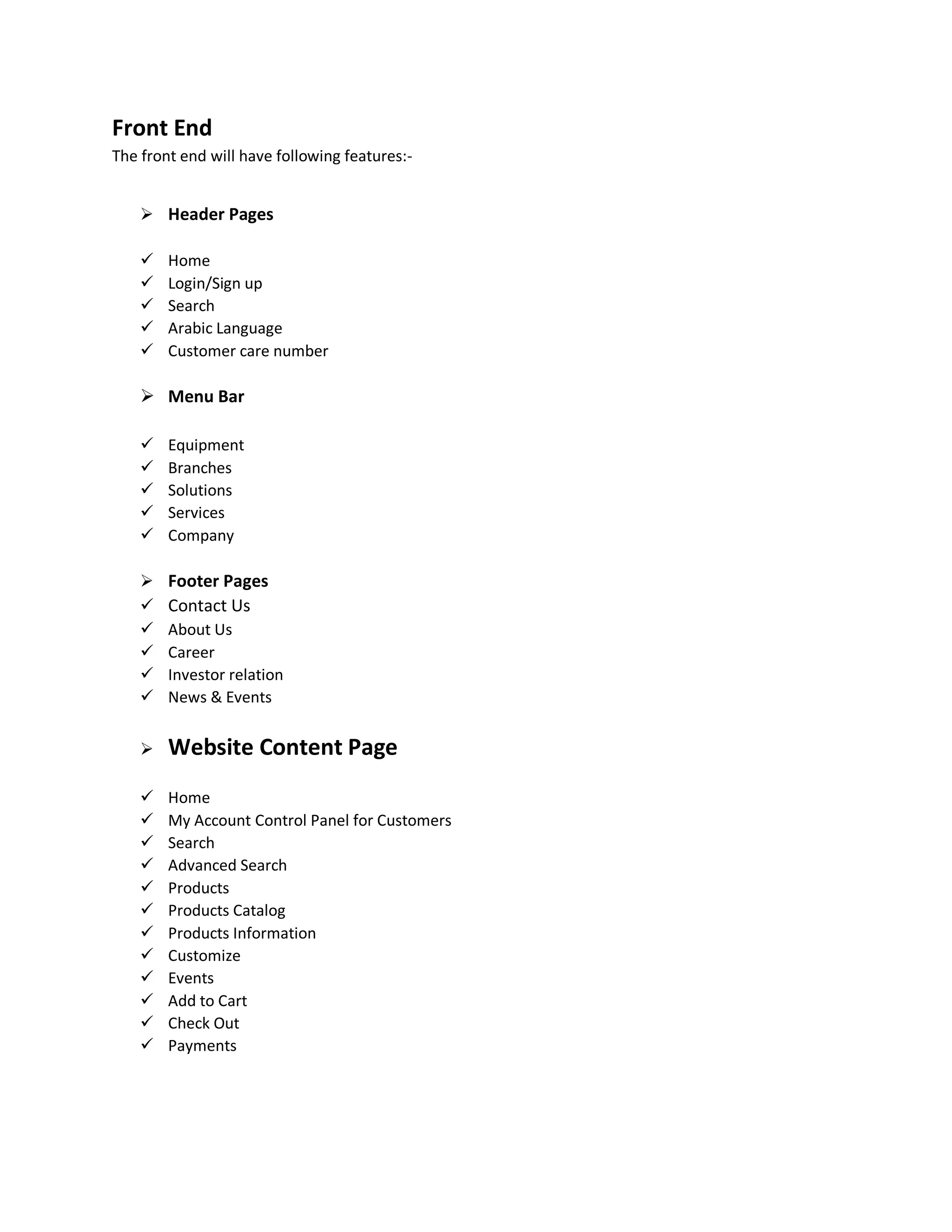 Front End
The front end will have following features:-
 Header Pages
 Home
 Login/Sign up
 Search
 Arabic Language
 Customer care number
 Menu Bar
 Equipment
 Branches
 Solutions
 Services
 Company
 Footer Pages
 Contact Us
 About Us
 Career
 Investor relation
 News & Events
 Website Content Page
 Home
 My Account Control Panel for Customers
 Search
 Advanced Search
 Products
 Products Catalog
 Products Information
 Customize
 Events
 Add to Cart
 Check Out
 Payments
 