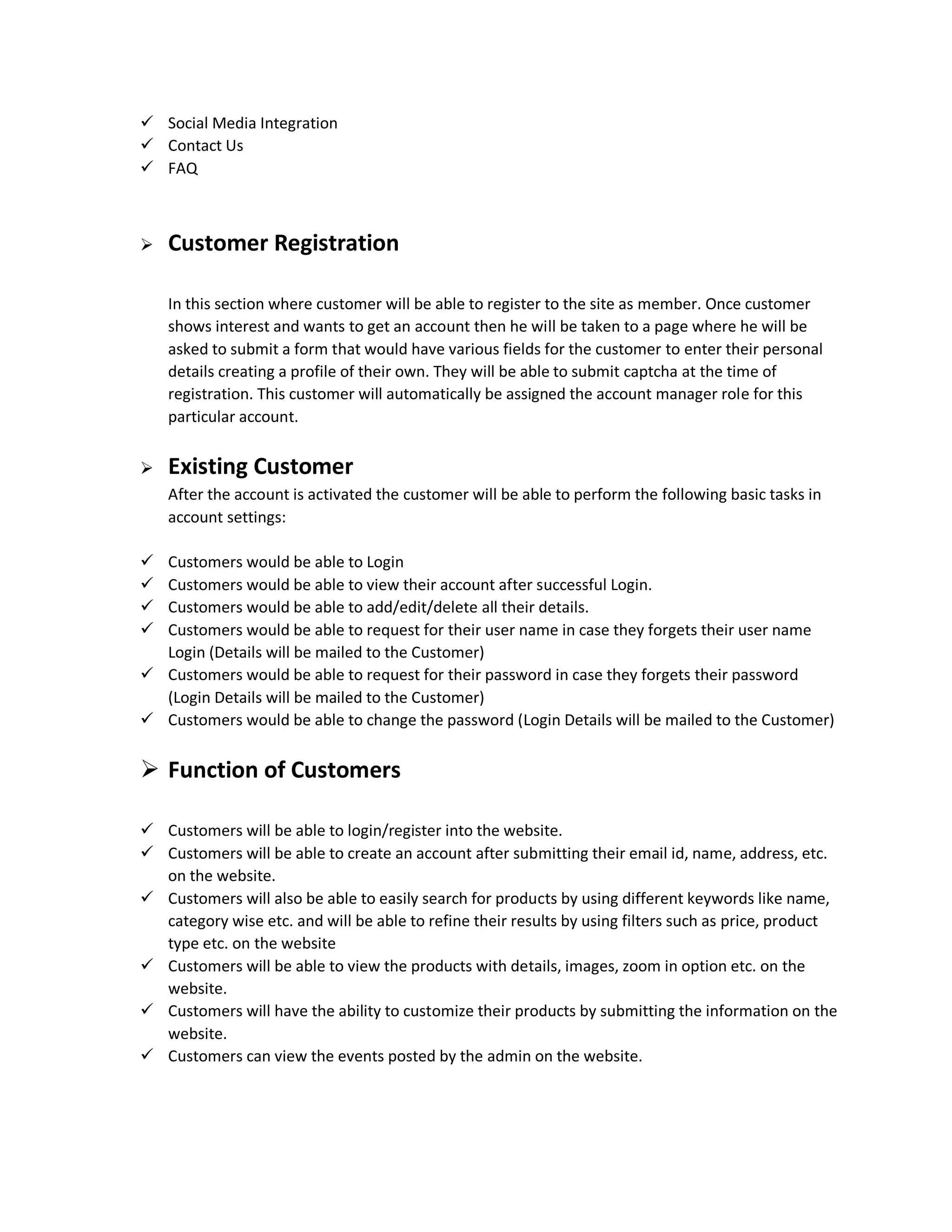  Social Media Integration
 Contact Us
 FAQ
 Customer Registration
In this section where customer will be able to register to the site as member. Once customer
shows interest and wants to get an account then he will be taken to a page where he will be
asked to submit a form that would have various fields for the customer to enter their personal
details creating a profile of their own. They will be able to submit captcha at the time of
registration. This customer will automatically be assigned the account manager role for this
particular account.
 Existing Customer
After the account is activated the customer will be able to perform the following basic tasks in
account settings:
 Customers would be able to Login
 Customers would be able to view their account after successful Login.
 Customers would be able to add/edit/delete all their details.
 Customers would be able to request for their user name in case they forgets their user name
Login (Details will be mailed to the Customer)
 Customers would be able to request for their password in case they forgets their password
(Login Details will be mailed to the Customer)
 Customers would be able to change the password (Login Details will be mailed to the Customer)
 Function of Customers
 Customers will be able to login/register into the website.
 Customers will be able to create an account after submitting their email id, name, address, etc.
on the website.
 Customers will also be able to easily search for products by using different keywords like name,
category wise etc. and will be able to refine their results by using filters such as price, product
type etc. on the website
 Customers will be able to view the products with details, images, zoom in option etc. on the
website.
 Customers will have the ability to customize their products by submitting the information on the
website.
 Customers can view the events posted by the admin on the website.
 
