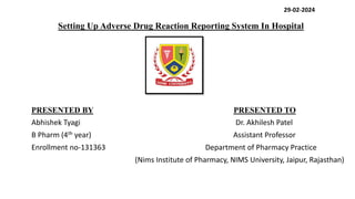 Setting Up Adverse Drug Reaction Reporting System In Hospital
PRESENTED BY PRESENTED TO
Abhishek Tyagi Dr. Akhilesh Patel
B Pharm (4th year) Assistant Professor
Enrollment no-131363 Department of Pharmacy Practice
(Nims Institute of Pharmacy, NIMS University, Jaipur, Rajasthan)
29-02-2024
 