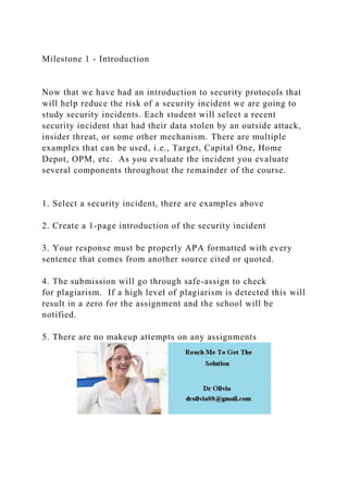 Milestone 1 - Introduction
Now that we have had an introduction to security protocols that
will help reduce the risk of a security incident we are going to
study security incidents. Each student will select a recent
security incident that had their data stolen by an outside attack,
insider threat, or some other mechanism. There are multiple
examples that can be used, i.e., Target, Capital One, Home
Depot, OPM, etc. As you evaluate the incident you evaluate
several components throughout the remainder of the course.
1. Select a security incident, there are examples above
2. Create a 1-page introduction of the security incident
3. Your response must be properly APA formatted with every
sentence that comes from another source cited or quoted.
4. The submission will go through safe-assign to check
for plagiarism. If a high level of plagiarism is detected this will
result in a zero for the assignment and the school will be
notified.
5. There are no makeup attempts on any assignments
 