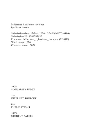 Milestone 1 business law.docx
by China Brown
Submission date: 25-Mar-2020 10:54AM (UTC-0400)
Submission ID: 1281795692
File name: Milestone_1_business_law.docx (22.01K)
Word count: 1020
Character count: 5074
100%
SIMILARITY INDEX
1%
INTERNET SOURCES
0%
PUBLICATIONS
100%
STUDENT PAPERS
 
