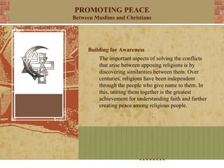 PROMOTING PEACE
Between Muslims and Christians




     Building for Awareness
          The important aspects of solving the conflicts
          that arise between apposing religions is by
          discovering similarities between them. Over
          centuries, religions have been independent
          through the people who give name to them. In
          this, uniting them together is the greatest
          achievement for understanding faith and further
          creating peace among religious people.
 