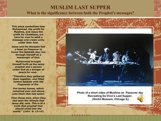 MUSLIM LAST SUPPER
             What is the significance between both the Prophet's messages?


This piece symbolizes how
Muhammad, the profit for
 Muslims, and Jesus the
 profit for Christians, are
  here for man to send a
message and create unity
     under their God.
Jesus and his disciples had
  a feast on Passover to
honor the Sabbath day; but
   through himself as a
    messenger of God.
   Muhammad brought
 himself forth as the same
   prophet and a person
 under God as a bringer of
      peace for man.
 “Therefore they gathered
 them together, and filled
  twelve baskets with the
     fragments of the
 five barley loaves, which
remained over and above
unto them that had eaten.                Photo of a short video of Muslims on Passover day
                                                 Recreating Da Vinci’s Last Supper.
Then those men, when they
                                                     (SmArt Museum, Chicago IL)
 had seen the miracle that
Jesus did, said, This is of a
  truth that prophet that
   should come into the
 world.” (John 6: 13-14)
 