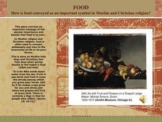 FOOD
How is food conveyed as an important symbol in Muslim and Christian religion?


   This piece conveys an
 important message of the
  secular importance and
beauty that food is to man.
  In Muslim religion and
 Christian religion, food is
  often used to connect
philosophy and man to the
awareness of life in its pure
           forms.
This is done on Muslim holy
  days and Christian/Jew
   holy days when giving
thanks to the maker’s food
       (Allah and God)
"It is He Who sends down
water from the sky. From it
you drink and from it come
 the shrubs among which
you graze your herds. And
by it He makes crops grow
  for you and olives and
dates and grapes and fruit
  of every kind. There is             Still Life with Fruit and Flowers on a Draped Ledge
certainly a Sign in that for          Maker: Michiel Simons ,Dutch
people who reflect. (Quran
        16: 10-11)”
                                      1620-1673 (SmArt Museum, Chicago IL)
 